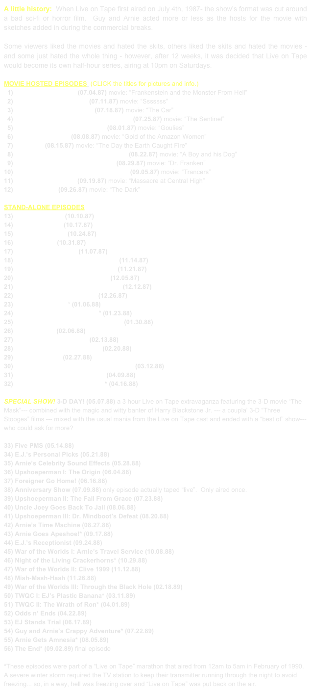 A little history:  When Live on Tape first aired on July 4th, 1987- the show’s format was cut around a bad sci-fi or horror film.  Guy and Arnie acted more or less as the hosts for the movie with sketches added in during the commercial breaks.

Some viewers liked the movies and hated the skits, others liked the skits and hated the movies - and some just hated the whole thing - however, after 12 weeks, it was decided that Live on Tape would become its own half-hour series, airing at 10pm on Saturdays.

MOVIE HOSTED EPISODES  (CLICK the titles for pictures and info.)
  1) The Show From Hell (07.04.87) movie: “Frankenstein and the Monster From Hell”
  2) Once More With Snakes (07.11.87) movie: “Sssssss”
  3) Guy and the Space Aliens (07.18.87) movie: “The Car”
  4) Gus and Guy Take Over the Air-Waves (07.25.87) movie: “The Sentinel”
  5) Call-In Show with Body Count (08.01.87) movie: “Goulies”
  6) The BTU Telethon (08.08.87) movie: “Gold of the Amazon Women”
  7) FCC Trial (08.15.87) movie: “The Day the Earth Caught Fire”
  8) Soviet Space One, Guy and Arnie Zip (08.22.87) movie: “A Boy and his Dog”
  9) Elvis Upshoe vs. Ivan and Voster (08.29.87) movie: “Dr. Franken”
10) Capt. Seabilge and his Flying Raiders (09.05.87) movie: “Trancers”
11) Arnie, the Love-God (09.19.87) movie: “Massacre at Central High”
12) Buster & Pete (09.26.87) movie: “The Dark”

STAND-ALONE EPISODES 
13) Too Much News (10.10.87)
14) Arnie’s Auction (10.17.87) 
15) The Badger-Cam (10.24.87)
16) Halloweenies (10.31.87)
17) Exploding Pancakes (11.07.87)
18) Paula Sanders’ Dancing Chickens (11.14.87)
19) The Secrets of Blackhawk’s Vault (11.21.87)
20) The Arnie Authenticity Adapter (12.05.87)
21) Attack of the Mississippi Mud-Carp (12.12.87)
22) The Best of “Live on Tape” (12.26.87)
23) New Year’s Show* (01.06.88)
24) The Return of Ivan & Voster* (01.23.88)
25) Alf Van Zee Conquers the Russians (01.30.88)
26) The Time Hat (02.06.88)
27) The World’s Oldest Fish (02.13.88)
28) The Worst of “Live on Tape” (02.20.88)
29) The Arnie Zone (02.27.88)
30) The Real World (Silent Movie Premiere) (03.12.88)
31) Arnie Trek: Arnie’s Brain pt. 1 (04.09.88)
32) Arnie Trek: Arnie’s Brain pt. 2* (04.16.88)

SPECIAL SHOW! 3-D DAY! (05.07.88) a 3 hour Live on Tape extravaganza featuring the 3-D movie “The Mask”--- combined with the magic and witty banter of Harry Blackstone Jr. --- a coupla’ 3-D “Three Stooges” films --- mixed with the usual mania from the Live on Tape cast and ended with a “best of” show--- who could ask for more?

33) Five PMS (05.14.88)
34) E.J.’s Personal Picks (05.21.88)
35) Arnie’s Celebrity Sound Effects (05.28.88)
36) Upshoeperman I: The Origin (06.04.88)
37) Foreigner Go Home! (06.16.88)
38) Anniversary Show (07.09.88) only episode actually taped “live”.  Only aired once.
39) Upshoeperman II: The Fall From Grace (07.23.88)
40) Uncle Joey Goes Back To Jail (08.06.88)
41) Upshoeperman III: Dr. Mindboot’s Defeat (08.20.88)
42) Arnie’s Time Machine (08.27.88)
43) Arnie Goes Apeshoe!* (09.17.88)
44) E.J.’s Receptionist (09.24.88)
45) War of the Worlds I: Arnie’s Travel Service (10.08.88)
46) Night of the Living Crackerhorns* (10.29.88)
47) War of the Worlds II: Clive 1999 (11.12.88)
48) Mish-Mash-Hash (11.26.88)
49) War of the Worlds III: Through the Black Hole (02.18.89)
50) TWQC I: EJ’s Plastic Banana* (03.11.89)
51) TWQC II: The Wrath of Ron* (04.01.89)
52) Odds n’ Ends (04.22.89)
53) EJ Stands Trial (06.17.89)
54) Guy and Arnie’s Crappy Adventure* (07.22.89)
55) Arnie Gets Amnesia* (08.05.89)
56) The End* (09.02.89) final episode

*These episodes were part of a “Live on Tape” marathon that aired from 12am to 5am in February of 1990.  A severe winter storm required the TV station to keep their transmitter running through the night to avoid freezing... so, in a way, hell was freezing over and “Live on Tape” was put back on the air.